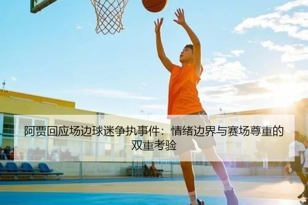 阿贾回应场边球迷争执事件：情绪边界与赛场尊重的双重考验 | xingkong.com